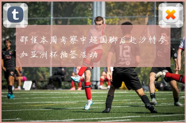 邵佳本周考察中超国脚后赴沙特参加亚洲杯抽签活动