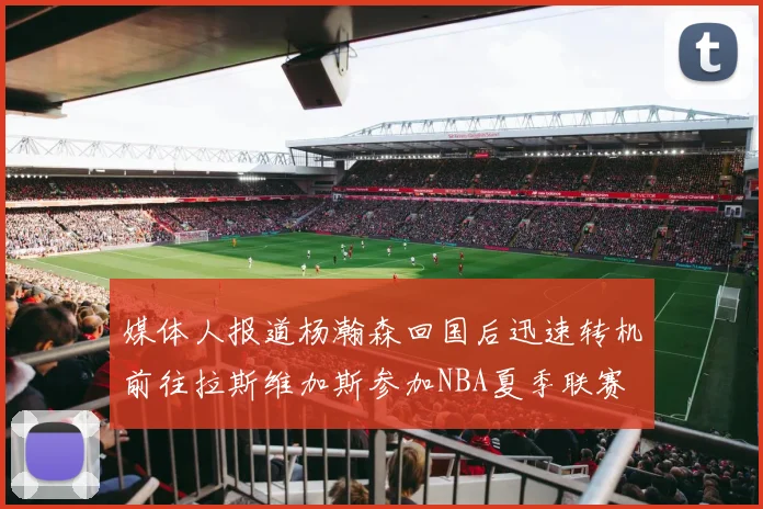 媒体人报道杨瀚森回国后迅速转机前往拉斯维加斯参加NBA夏季联赛