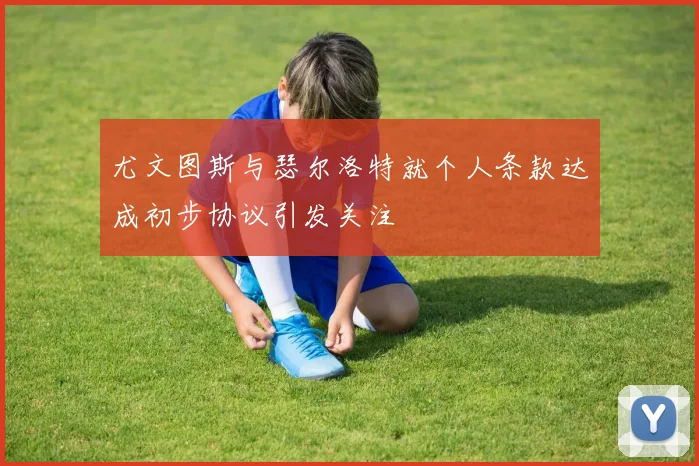 尤文图斯与瑟尔洛特就个人条款达成初步协议引发关注
