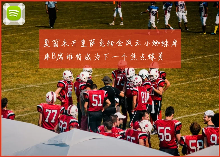 夏窗未开皇萨竞转会风云小蜘蛛库库B席谁将成为下一个焦点球员