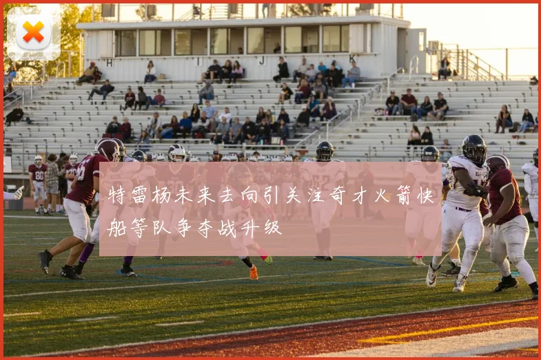 特雷杨未来去向引关注奇才火箭快船等队争夺战升级