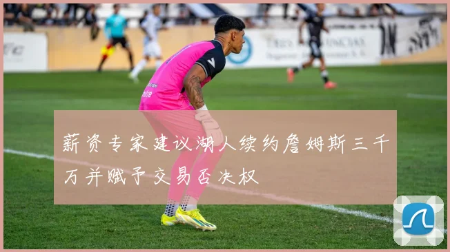 薪资专家建议湖人续约詹姆斯三千万并赋予交易否决权