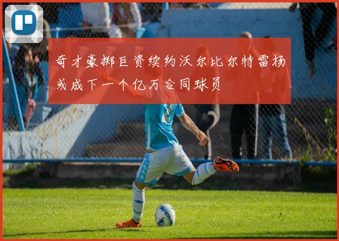 奇才豪掷巨资续约沃尔比尔特雷杨或成下一个亿万合同球员