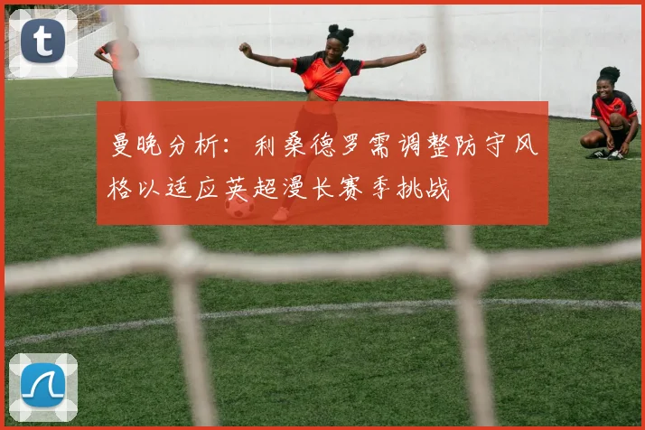 曼晚分析：利桑德罗需调整防守风格以适应英超漫长赛季挑战
