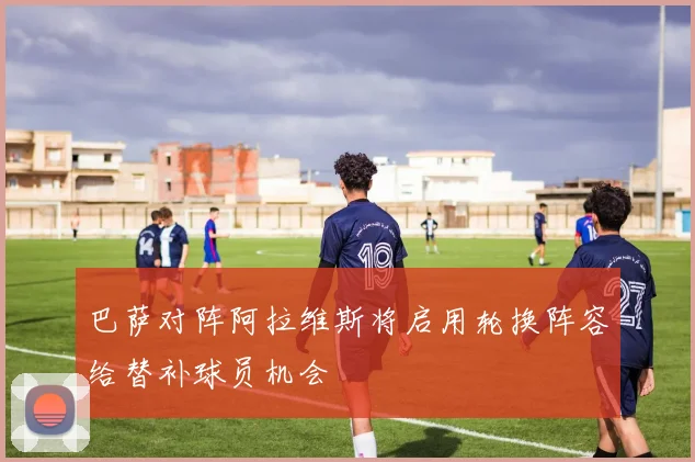 巴萨对阵阿拉维斯将启用轮换阵容给替补球员机会