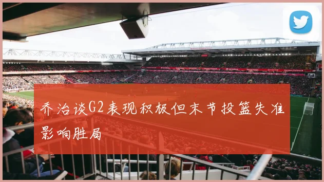 乔治谈G2表现积极但末节投篮失准影响胜局