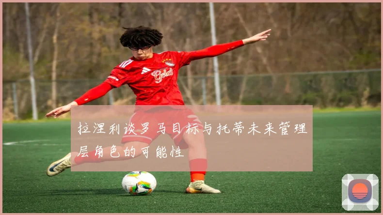 拉涅利谈罗马目标与托蒂未来管理层角色的可能性