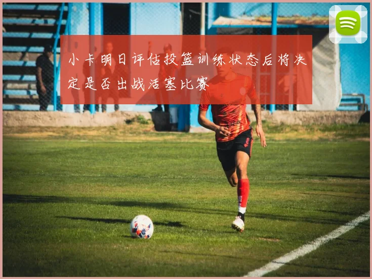 小卡明日评估投篮训练状态后将决定是否出战活塞比赛