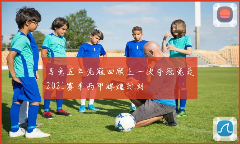 马竞五年无冠回顾上一次夺冠竟是2021赛季西甲辉煌时刻