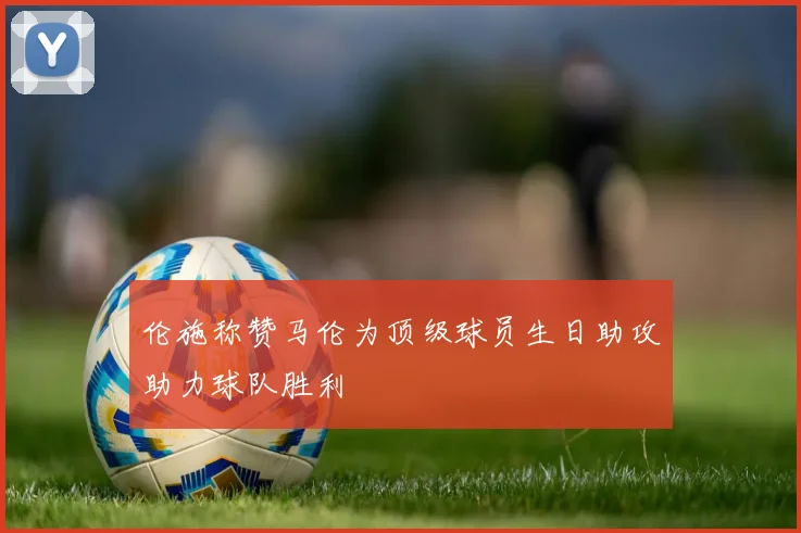伦施称赞马伦为顶级球员生日助攻助力球队胜利