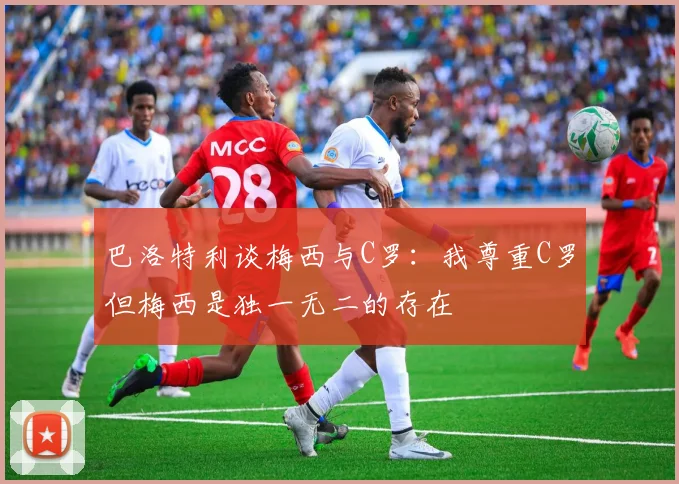 巴洛特利谈梅西与C罗：我尊重C罗但梅西是独一无二的存在