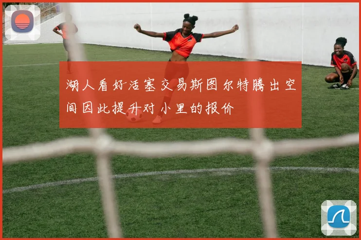 湖人看好活塞交易斯图尔特腾出空间因此提升对小里的报价