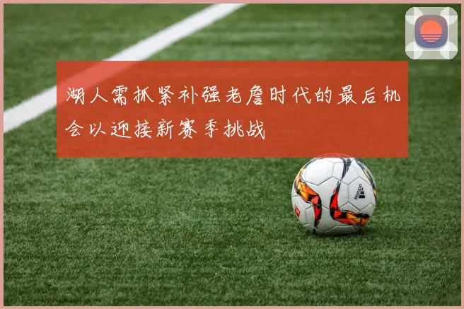 湖人需抓紧补强老詹时代的最后机会以迎接新赛季挑战