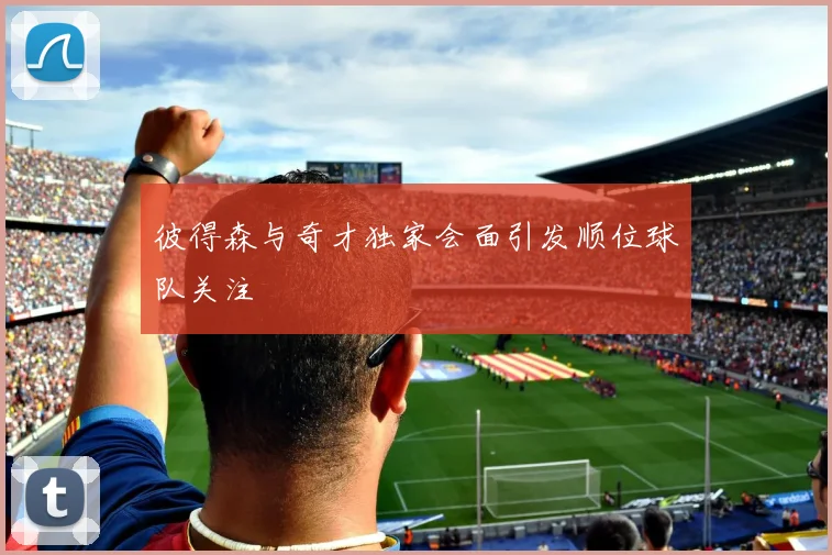 彼得森与奇才独家会面引发顺位球队关注