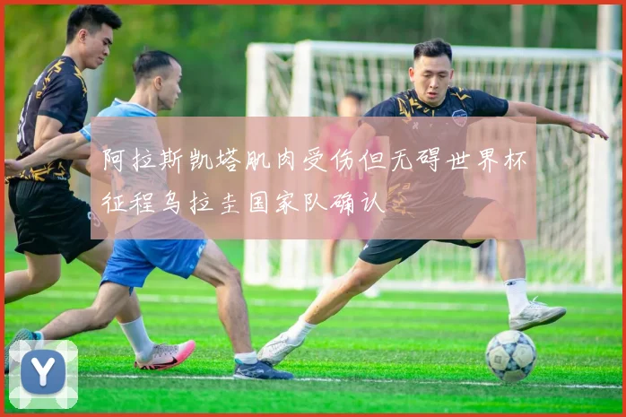 阿拉斯凯塔肌肉受伤但无碍世界杯征程乌拉圭国家队确认