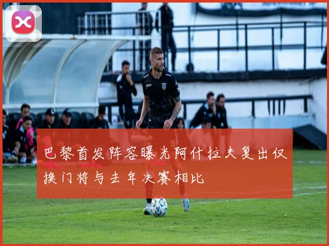 巴黎首发阵容曝光阿什拉夫复出仅换门将与去年决赛相比