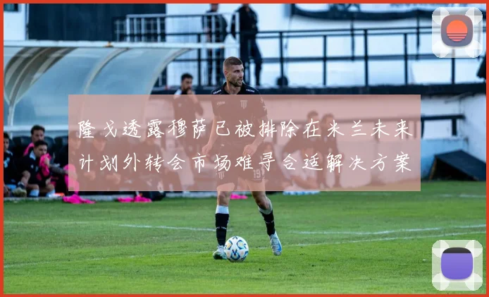隆戈透露穆萨已被排除在米兰未来计划外转会市场难寻合适解决方案
