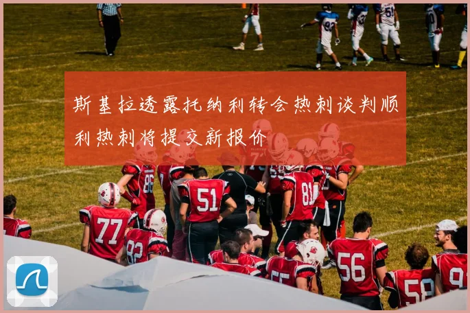 斯基拉透露托纳利转会热刺谈判顺利热刺将提交新报价