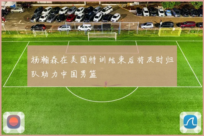 杨瀚森在美国特训结束后将及时归队助力中国男篮