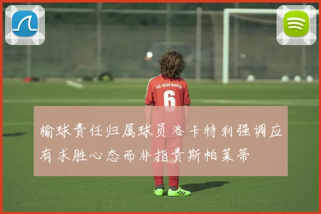 输球责任归属球员洛卡特利强调应有求胜心态而非指责斯帕莱蒂